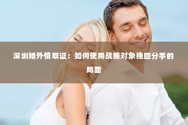深圳婚外情取证：如何使用战略对象挽回分手的局面