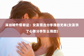 深圳婚外情取证：女友提出分手挽回无果(女友铁了心要分手怎么挽回)
