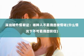深圳婚外情取证：哪种人不能挽回爱情呢(什么情况下不可能挽回前任)