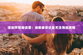 深圳市婚姻调查：调解最终还是无法挽回婚姻