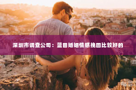 深圳市调查公司：蓝田婚姻情感挽回比较好的