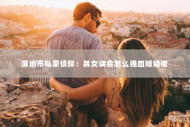 深圳市私家侦探：男女误会怎么挽回婚姻呢
