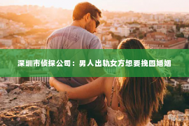深圳市侦探公司：男人出轨女方想要挽回婚姻