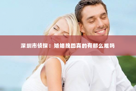 深圳市侦探：婚姻挽回真的有那么难吗